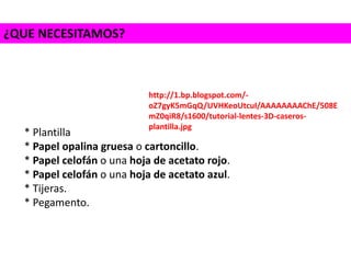 ¿QUE NECESITAMOS?
* Plantilla
* Papel opalina gruesa o cartoncillo.
* Papel celofán o una hoja de acetato rojo.
* Papel celofán o una hoja de acetato azul.
* Tijeras.
* Pegamento.
http://1.bp.blogspot.com/-
oZ7gyK5mGqQ/UVHKeoUtcuI/AAAAAAAAChE/508E
mZ0qiR8/s1600/tutorial-lentes-3D-caseros-
plantilla.jpg
 