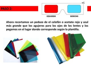 Ahora recortamos un pedazo de el celofán o acetato rojo y azul
más grande que los agujeros para los ojos de los lentes y los
pegamos en el lugar donde corresponde según la plantilla.
PASO 2:
 
