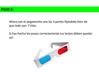 PASO 3:
Ahora con el pegamento une las 3 partes fijándote bien de
que lado van. Y listo.
Si haz hecho los pasos correctamente tus lentes deben quedar
así:
 