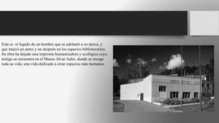 Este es el legado de un hombre que se adelantó a su época, y
que marcó un antes y un después en los espacios bibliotecarios.
Su obra ha dejado una impronta humanizadora y ecológica cuyo
testigo se encuentra en el Museo Alvar Aalto, donde se recoge
toda su vida; una vida dedicada a crear espacios más humanos.
 