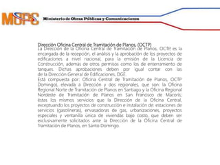 Dirección Oficina Central de Tramitación de Planos, (OCTP)
La Dirección de la Oficina Central de Tramitación de Planos, OCTP, es la
encargada de la recepción, el análisis y la aprobación de los proyectos de
edificaciones a nivel nacional, para la emisión de la Licencia de
Construcción, además de otros permisos como los de enterramiento de
tanques. Dichas aprobaciones deben por igual contar con las
de la Dirección General de Edificaciones, DGE.
Está compuesta por: Oficina Central de Tramitación de Planos, OCTP
Domingo), elevada a Dirección y dos regionales, que son: la Oficina
Regional Norte de Tramitación de Planos en Santiago y la Oficina Regional
Nordeste de Tramitación de Planos en San Francisco de Macorís;
éstas los mismos servicios que la Dirección de la Oficina Central,
exceptuando los proyectos de construcción e instalación de: estaciones de
servicios (gasolineras), envasadoras de gas, urbanizaciones, proyectos
especiales y ventanilla única de viviendas bajo costo, que deben ser
exclusivamente solicitados ante la Dirección de la Oficina Central de
Tramitación de Planos, en Santo Domingo.
 