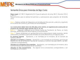 Ventanilla Única para Viviendas de Bajo Costo
Marco Legal: LEY 189-11, Reglamento 95-12 para la aplicación de la ley 189-11, Decretos 359-12
y 360-12.
Requerimientos para la solicitud de permisos y autorizaciones para proyectos de Ventanilla
única.
Paso 1. Realizar contrato de Fideicomiso con la institución fiduciaria de su elección y registrarlo
en la Cámara de Comercio y de Producción de la República.
Los constructores deben tener dos (02) años como mínimo, en experiencia de construcción en
proyectos de viviendas (según decreto 359-12, art. 41)
Paso 2. Depositar solamente en la Oficina Central de Tramitación de Planos, en Santo
Domingo, del Ministerio de Obras Públicas y Comunicaciones:
Paso 3. Esperar dictámenes y/o aprobaciones de las anteriormente citadas revisiones, demás
instituciones y ministerios (que serán enviados vía correo electrónico) y en algunos casos:
En provincia Samaná: Aprobación, a ser tramitada por el ministerio, de la Comisión de
Samaná y MITUR
Ubicados en Carreteras y Caminos: Aprobación, a ser tramitada por el ministerio, de Franja de
Derecho de Vía de la Dirección General de Carreteras y Caminos Vecinales (MOPC, ley 684-
o Decreto correspondiente)
Ubicados en la Autopista 6 de noviembre: Aprobación, a ser tramitada por el ministerio, de la
Comisión Rectora de la Autopista (6 de noviembre).
Ubicados en Vías Concesionarias: No objeción de la concesionaria correspondiente, a ser
tramitada por el ministerio.
 