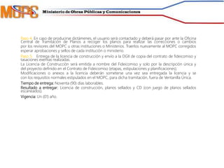 Paso 4. En caso de producirse dictámenes, el usuario será contactado y deberá pasar por ante la Oficina
Central de Tramitación de Planos a recoger los planos para realizar las correcciones o cambios
por los revisores del MOPC u otras instituciones o Ministerios. Traerlos nuevamente al MOPC corregidos
esperar aprobaciones y sellos de cada institución o ministerio.
Paso 5. Entrega de la licencia de construcción y envío a la DGII de copia del contrato de fideicomiso y
tasaciones exentas realizadas.
La Licencia de Construcción será emitida a nombre del Fideicomiso y solo por la descripción única y
del proyecto definido en el Contrato de Fideicomiso (etapas, estipulaciones y planificaciones).
Modificaciones o anexos a la licencia deberán someterse una vez sea entregada la licencia y se
con los requisitos normales estipulados en el MOPC, para dicha tramitación, fuera de Ventanilla Única.
Tiempo de entrega: Noventa (90) días laborables.
Resultado a entregar: Licencia de construcción, planos sellados y CD (con juego de planos sellados
escaneados).
Vigencia: Un (01) año.
 