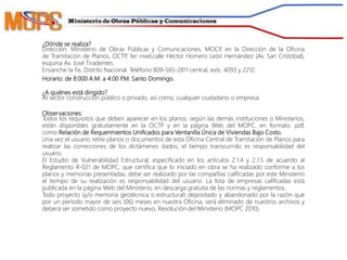 ¿Dónde se realiza?
Dirección: Ministerio de Obras Públicas y Comunicaciones, MOCP, en la Dirección de la Oficina
de Tramitación de Planos, OCTP, 1er nivel,calle Héctor Homero León Hernández (Av. San Cristóbal),
esquina Av. José Tiradentes.
Ensanche la Fe, Distrito Nacional. Teléfono 809-565-2811 central, exts. 4093 y 2212.
Horario: de 8:000 A.M. a 4:00 P.M. Santo Domingo.
¿A quiénes está dirigido?
Al sector construcción público o privado, así como, cualquier ciudadano o empresa.
Observaciones:
Todos los requisitos que deben aparecer en los planos, según las demás instituciones o Ministerios,
están disponibles gratuitamente en la OCTP y en la página Web del MOPC, en formato .pdf,
como Relación de Requerimientos Unificados para Ventanilla Única de Viviendas Bajo Costo.
Una vez el usuario retire planos o documentos de esta Oficina Central de Tramitación de Planos para
realizar las correcciones de los dictámenes dados, el tiempo transcurrido es responsabilidad del
usuario.
El Estudio de Vulnerabilidad Estructural, especificado en los artículos 2.1.4 y 2.1.5 de acuerdo al
Reglamento R-021 de MOPC, que certifica que lo iniciado en obra se ha realizado conforme a los
planos y memorias presentadas, debe ser realizado por las compañías calificadas por este Ministerio
el tiempo de su realización es responsabilidad del usuario. La lista de empresas calificadas está
publicada en la página Web del Ministerio, en descarga gratuita de las normas y reglamentos.
Todo proyecto (y/o memoria geotécnica o estructural) depositado y abandonado por la razón que
por un período mayor de seis (06) meses en nuestra Oficina, será eliminado de nuestros archivos y
deberá ser sometido como proyecto nuevo, Resolución del Ministerio (MOPC 2010).
 