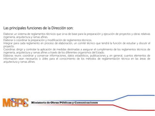 Las principales funciones de la Dirección son:
Elaborar un sistema de reglamentos técnicos que sirva de base para la preparación y ejecución de proyectos y obras relativas
ingeniería, arquitectura y ramas afines.
Elaborar o coordinar la preparación y modificación de reglamentos técnicos.
Integrar para cada reglamento en proceso de elaboración, un comité técnico que tendrá la función de estudiar y discutir el
proyecto.
Coordinar, dirigir y controlar la aplicación de medidas destinadas a asegurar el cumplimiento de los reglamentos técnicos de
ingeniería, arquitectura y ramas afines a través de los diferentes organismos del Estado.
Elaborar, reunir, coordinar y conservar informaciones, datos estadísticos, publicaciones y, en general, cuantos elementos de
información sean necesarios o útiles para el conocimiento de los métodos de reglamentación técnica en las áreas de
arquitectura y ramas afines.
 