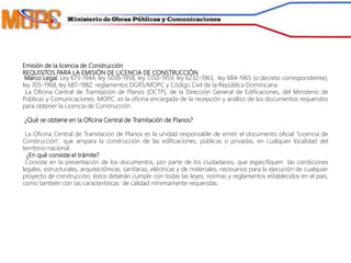 Emisión de la licencia de Construcción
REQUISITOS PARA LA EMISIÓN DE LICENCIA DE CONSTRUCCIÓN
Marco Legal: Ley 675-1944, ley 5038-1958, ley 5150-1959, ley 6232-1963, ley 684-1965 (o decreto correspondiente),
ley 305-1968, ley 687-1982, reglamentos DGRS/MOPC y Código Civil de la República Dominicana
La Oficina Central de Tramitación de Planos (OCTP), de la Dirección General de Edificaciones, del Ministerio de
Públicas y Comunicaciones, MOPC, es la oficina encargada de la recepción y análisis de los documentos requeridos
para obtener la Licencia de Construcción.
¿Qué se obtiene en la Oficina Central de Tramitación de Planos?
La Oficina Central de Tramitación de Planos es la unidad responsable de emitir el documento oficial "Licencia de
Construcción", que ampara la construcción de las edificaciones, públicas o privadas, en cualquier localidad del
territorio nacional.
¿En qué consiste el trámite?
Consiste en la presentación de los documentos, por parte de los ciudadanos, que especifiquen las condiciones
legales, estructurales, arquitectónicas, sanitarias, eléctricas y de materiales, necesarios para la ejecución de cualquier
proyecto de construcción; éstos deberán cumplir con todas las leyes, normas y reglamentos establecidos en el país,
como también con las características de calidad mínimamente requeridas.
 