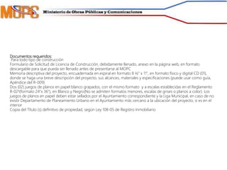 Documentos requeridos:
Para todo tipo de construcción
Formulario de Solicitud de Licencia de Construcción, debidamente llenado, anexo en la página web, en formato
descargable para que pueda ser llenado antes de presentarse al MOPC
Memoria descriptiva del proyecto, encuadernada en espiral en formato 8 ½" x 11", en formato físico y digital CD (01),
donde se haga una breve descripción del proyecto, sus alcances, materiales y especificaciones (puede usar como guía,
Apéndice del R-009)
Dos (02) juegos de planos en papel blanco grapados, con el mismo formato y a escalas establecidas en el Reglamento
R-021(formato 24"x 36"), en Blanco y Negro(No se admiten formatos menores, escalas de grises o planos a color). Los
juegos de planos en papel deben estar sellados por el Ayuntamiento correspondiente y la Liga Municipal, en caso de no
existir Departamento de Planeamiento Urbano en el Ayuntamiento más cercano a la ubicación del proyecto, si es en el
interior
Copia del Título (s) definitivo de propiedad, según Ley 108-05 de Registro Inmobiliario
 