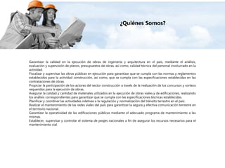 Garantizar la calidad en la ejecución de obras de ingeniería y arquitectura en el país, mediante el análisis,
evaluación y supervisión de planos, presupuestos de obras, así como, calidad técnica del personal involucrado en la
actividad.
Fiscalizar y supervisar las obras públicas en ejecución para garantizar que se cumpla con las normas y reglamentos
establecidos para la actividad construcción, así como, que se cumpla con las especificaciones establecidas en las
contrataciones de obras.
Propiciar la participación de los actores del sector construcción a través de la realización de los concursos y sorteos
requeridos para la ejecución de obras.
Asegurar la calidad y cantidad de materiales utilizados en la ejecución de obras viales y de edificaciones, realizando
los análisis correspondientes para garantizar que se cumpla con las especificaciones técnicas establecidas.
Planificar y coordinar las actividades relativas a la regulación y normalización del tránsito terrestre en el país.
Realizar el mantenimiento de las redes viales del país para garantizar la segura y efectiva comunicación terrestre en
el territorio nacional.
Garantizar la operatividad de las edificaciones públicas mediante el adecuado programa de mantenimiento a las
mismas.
Establecer, supervisar y controlar el sistema de peajes nacionales a fin de asegurar los recursos necesarios para el
mantenimiento vial.
¿Quiénes Somos?
 