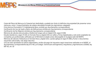 Copia del Plano de Mensura (s) Catastral (es) deslindado y avalado por título (s) definitivo de propiedad (de presentar varias
mensuras, incluir Croquis Ilustrativo de solares refundidos firmado por Agrimensor colegiado)
Ficha técnica (Formulario F-3) debidamente lleno, emitido por Ayuntamiento correspondiente
Certificación de Uso de Suelo y Retiro de Edificaciones emitido por Ayuntamiento correspondiente
Certificación de No Objeción emitido por Ayuntamiento correspondiente
Memoria de cálculos estructurales y Análisis de Cargas solo en digital (CD), según R-006
Estudio Geotécnico, según R-024, en formato físico y digital (CD) con sellos y firmas digitalizadas y solo serán aceptados las
compañías y/o profesionales calificados por el Ministerio (Listado anexo descargable en la página web del MOPC)
Memoria de Cálculos Hidráulicos en formato físico y digital (CD), cuando aplique el según R-008 y Punto 5. Documentos
requeridos adicionales, más abajo descritos
Una vez sean aprobados los planos depositados, recibos de pago de impuestos según tasaciones realizadas en el MOPC, al
Ayuntamiento correspondiente (ley 675-44) y al Colegio Dominicano de Ingenieros, Arquitectos y Agrimensores (CODIA), ley
687-82, art. 50
 
