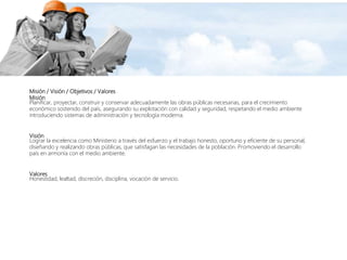 Misión / Visión / Objetivos / Valores
Misión
Planificar, proyectar, construir y conservar adecuadamente las obras públicas necesarias, para el crecimiento
económico sostenido del país, asegurando su explotación con calidad y seguridad, respetando el medio ambiente
introduciendo sistemas de administración y tecnología moderna.
Visión
Lograr la excelencia como Ministerio a través del esfuerzo y el trabajo honesto, oportuno y eficiente de su personal,
diseñando y realizando obras públicas, que satisfagan las necesidades de la población. Promoviendo el desarrollo
país en armonía con el medio ambiente.
Valores
Honestidad, lealtad, discreción, disciplina, vocación de servicio.
 