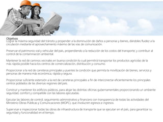Objetivos
Lograr la máxima seguridad del tránsito y propender a la disminución de daños a personas y bienes, dándoles fluidez a la
circulación mediante el aprovechamiento máximo de las vías de comunicación.
Preservar el patrimonio vial y vehicular del país, propendiendo a la reducción de los costos del transporte; y contribuir al
control de la contaminación ambiental.
Mantener la red de caminos vecinales en buena condición lo cual permitirá transportar los productos agrícolas de la
más rápida posible hacia los centros de comercialización, distribución y consumo.
Proporcionar a la red de carreteras principales y puentes la condición que permita la movilización de bienes, servicios y
personas de manera más económica, rápida y segura.
Proporcionar suficiente extensión a la red de carreteras principales a fin de interconectar eficientemente los principales
centros poblados de las diversas regiones del país.
Construir y mantener los edificios públicos, para alojar las distintas oficinas gubernamentales proporcionando un ambiente
seguridad, comfort y compatible con las labores ejecutadas.
Ejecutar las labores de control, seguimiento administrativo y financiero con transparencia de todas las actividades del
Ministerio Obras Públicas y Comunicaciones (MOPC), que involucren egresos e ingresos.
Supervisar e inspeccionar todas las obras de infraestructura de transporte que se ejecutan en el país, para garantizar su
seguridad y funcionalidad en el tiempo.
 