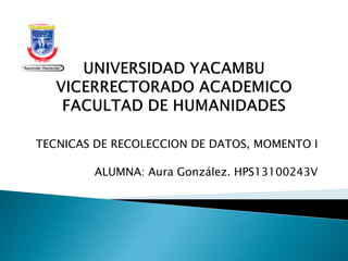 TECNICAS DE RECOLECCION DE DATOS, MOMENTO I
ALUMNA: Aura González. HPS13100243V
 