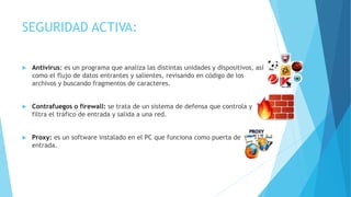 SEGURIDAD ACTIVA:
 Antivirus: es un programa que analiza las distintas unidades y dispositivos, así
como el flujo de datos entrantes y salientes, revisando en código de los
archivos y buscando fragmentos de caracteres.
 Contrafuegos o firewall: se trata de un sistema de defensa que controla y
filtra el tráfico de entrada y salida a una red.
 Proxy: es un software instalado en el PC que funciona como puerta de
entrada.
 