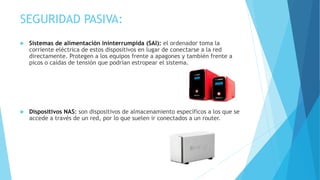 SEGURIDAD PASIVA:
 Sistemas de alimentación ininterrumpida (SAI): el ordenador toma la
corriente eléctrica de estos dispositivos en lugar de conectarse a la red
directamente. Protegen a los equipos frente a apagones y también frente a
picos o caídas de tensión que podrían estropear el sistema.
 Dispositivos NAS: son dispositivos de almacenamiento específicos a los que se
accede a través de un red, por lo que suelen ir conectados a un router.
 