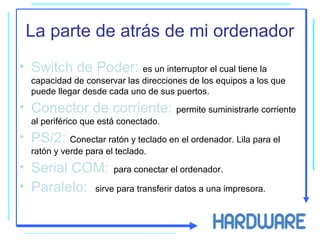 La parte de atrás de mi ordenador
• Switch de Poder: es un interruptor el cual tiene la
capacidad de conservar las direcciones de los equipos a los que
puede llegar desde cada uno de sus puertos.
• Conector de corriente: permite suministrarle corriente
al periférico que está conectado.
• PS/2: Conectar ratón y teclado en el ordenador. Lila para el
ratón y verde para el teclado.
• Serial COM: para conectar el ordenador.
• Paralelo: sirve para transferir datos a una impresora.
 