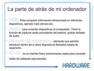 La parte de atrás de mi ordenador
• USB: Para compartir información almacenada en diferentes
dispositivos, ejemplo mp3 cámara etc.
• Audio: para conectar dispositivos al computador. Tiene la
función de capturar audio procedente del exterior, grabar señales
de audio.
• Ranuras de expansión: elemento que permite
introducir dentro de sí otros dispositivos llamados tarjeta de
expansión.
• RJ-45: es un interfaz físico comúnmente usado para conectar
redes de cableado estructurado.
 