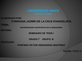 UNIVERSIDAD INACE
CAMPUS ACAMBAY
ELABORADO POR:
YURIDIANA JAZMÍN DE LA CRUZ EVANGELISTA
TEMA:
«INVESTIGACION CUANTITATIVA EN LA EDUCACION»
MATERIA:
SEMINARIO DE TESIS I
GRADO:7° GRUPO: B
PROFESOR:
PORFIRIO VÍCTOR HERNÁNDEZ MARTÍNEZ
FECHA: 17/12/16
 