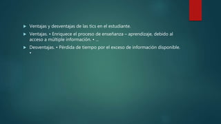  Ventajas y desventajas de las tics en el estudiante.
 Ventajas. • Enriquece el proceso de enseñanza – aprendizaje, debido al
acceso a múltiple información. • ...
 Desventajas. • Pérdida de tiempo por el exceso de información disponible.
•
 