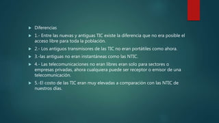  Diferencias
 1.- Entre las nuevas y antiguas TIC existe la diferencia que no era posible el
acceso libre para toda la población.
 2.- Los antiguos transmisores de las TIC no eran portátiles como ahora.
 3.-las antiguas no eran instantáneas como las NTIC.
 4.- Las telecomunicaciones no eran libres eran solo para sectores o
empresas privadas, ahora cualquiera puede ser receptor o emisor de una
telecomunicación.
 5.-El costo de las TIC eran muy elevadas a comparación con las NTIC de
nuestros días.
 