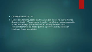  Características de las TICS
 Son de carácter innovador y creativo, pues dan acceso ha nuevas formas
de comunicación. *Tienen mayor dominio y beneficia en mayor proporción
al área educativa ya que la hace más accesible y dinámica. *Son
considerados temas de debate público y político, pues su utilización
implica un futuro prometedor.
 