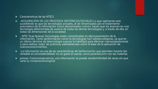  Caracteristicas de las NTICS
 -ACELERACIÓN DE LOS PROCESOS HISTÓRICOS/SOCIALES Lo que realmente está
sucediendo es que las tecnologías actuales, al ser dinamizadas por el tratamiento
automático de la información como denominador común, hacen que los avances en una
tecnología determinada de avance de todas las demás tecnologías y, a través de ella, en
todas las dimensiones de la sociedad.
 - NTIC´SLas Nuevas Tecnologías están concentradas en elprocesamiento de la
información. Tanto lainformación como la tecnologías han sidotecnológicas, ya que en
un último término de latecnología supone la habilidad para efectuar nuevasoperaciones
o para realizar mejor las prácticas yaestablecidas sobre la base de la aplicación de
nuevosconocimientos.
 -La información se una de las características de lainformación que permiten hacerla tan
rentable es suinmaterialidad: no se gasta al usarse, como podríaocurrir con las materias
 primas. Comoconsecuencia, una información se puede venderinfinidad de veces sin que
varíe su composiciónoriginal
 