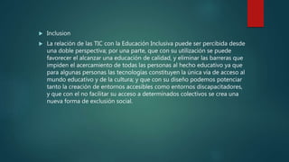  Inclusion
 La relación de las TIC con la Educación Inclusiva puede ser percibida desde
una doble perspectiva; por una parte, que con su utilización se puede
favorecer el alcanzar una educación de calidad, y eliminar las barreras que
impiden el acercamiento de todas las personas al hecho educativo ya que
para algunas personas las tecnologías constituyen la única vía de acceso al
mundo educativo y de la cultura; y que con su diseño podemos potenciar
tanto la creación de entornos accesibles como entornos discapacitadores,
y que con el no facilitar su acceso a determinados colectivos se crea una
nueva forma de exclusión social.
 