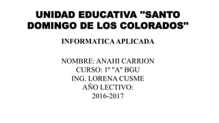 UNIDAD EDUCATIVA ''SANTO
DOMINGO DE LOS COLORADOS''
INFORMATICAAPLICADA
NOMBRE: ANAHI CARRION
CURSO: 1º ''A'' BGU
ING. LORENA CUSME
AÑO LECTIVO:
2016-2017
 