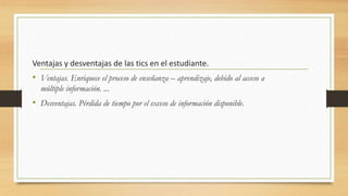 Ventajas y desventajas de las tics en el estudiante.
• Ventajas. Enriquece el proceso de enseñanza – aprendizaje, debido al acceso a
múltiple información. ...
• Desventajas. Pérdida de tiempo por el exceso de información disponible.
 
