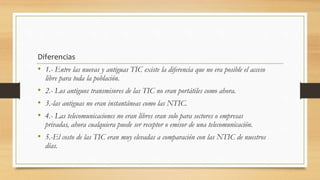Diferencias
• 1.- Entre las nuevas y antiguas TIC existe la diferencia que no era posible el acceso
libre para toda la población.
• 2.- Los antiguos transmisores de las TIC no eran portátiles como ahora.
• 3.-las antiguas no eran instantáneas como las NTIC.
• 4.- Las telecomunicaciones no eran libres eran solo para sectores o empresas
privadas, ahora cualquiera puede ser receptor o emisor de una telecomunicación.
• 5.-El costo de las TIC eran muy elevadas a comparación con las NTIC de nuestros
días.
 