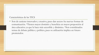 Características de las TICS
• Son de carácter innovador y creativo, pues dan acceso ha nuevas formas de
comunicación. *Tienen mayor dominio y beneficia en mayor proporción al
área educativa ya que la hace más accesible y dinámica. *Son considerados
temas de debate público y político, pues su utilización implica un futuro
prometedor.
 