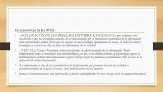 Caracteristicas de las NTICS
• -ACELERACIÓN DE LOS PROCESOS HISTÓRICOS/SOCIALES Lo que realmente está
sucediendo es que las tecnologías actuales, al ser dinamizadas por el tratamiento automático de la información
como denominador común, hacen que los avances en una tecnología determinada de avance de todas las demás
tecnologías y, a través de ella, en todas las dimensiones de la sociedad.
• - NTIC´SLas Nuevas Tecnologías están concentradas en elprocesamiento de la información. Tanto
lainformación como la tecnologías han sidotecnológicas, ya que en un último término de latecnología supone la
habilidad para efectuar nuevasoperaciones o para realizar mejor las prácticas yaestablecidas sobre la base de la
aplicación de nuevosconocimientos.
• -La información se una de las características de lainformación que permiten hacerla tan rentable es
suinmaterialidad: no se gasta al usarse, como podríaocurrir con las materias
• primas. Comoconsecuencia, una información se puede venderinfinidad de veces sin que varíe su composiciónoriginal
 