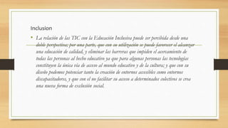 Inclusion
• La relación de las TIC con la Educación Inclusiva puede ser percibida desde una
doble perspectiva; por una parte, que con su utilización se puede favorecer el alcanzar
una educación de calidad, y eliminar las barreras que impiden el acercamiento de
todas las personas al hecho educativo ya que para algunas personas las tecnologías
constituyen la única vía de acceso al mundo educativo y de la cultura; y que con su
diseño podemos potenciar tanto la creación de entornos accesibles como entornos
discapacitadores, y que con el no facilitar su acceso a determinados colectivos se crea
una nueva forma de exclusión social.
 