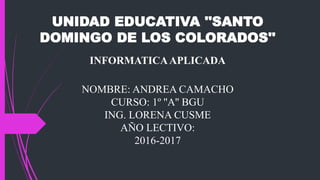 UNIDAD EDUCATIVA ''SANTO
DOMINGO DE LOS COLORADOS''
INFORMATICAAPLICADA
NOMBRE: ANDREA CAMACHO
CURSO: 1º ''A'' BGU
ING. LORENA CUSME
AÑO LECTIVO:
2016-2017
 