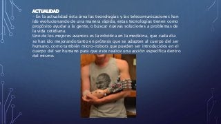 ACTUALIDAD
- En la actualidad ésta área las tecnologías y las telecomunicaciones han
ido evolucionando de una manera rápida, estas tecnologías tienen como
propósito ayudar a la gente, o buscar nuevas soluciones a problemas de
la vida cotidiana.
Uno de los mejores avances es la robótica en la medicina, que cada día
se han ido mejorando tanto en prótesis que se adapten al cuerpo del ser
humano, como también micro-robots que pueden ser introducidos en el
cuerpo del ser humano para que este realice una acción específica dentro
del mismo.
 