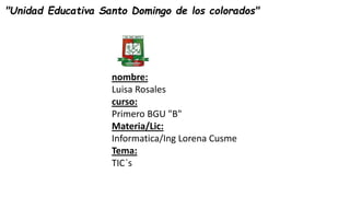"Unidad Educativa Santo Domingo de los colorados"
nombre:
Luisa Rosales
curso:
Primero BGU "B"
Materia/Lic:
Informatica/Ing Lorena Cusme
Tema:
TIC´s
 