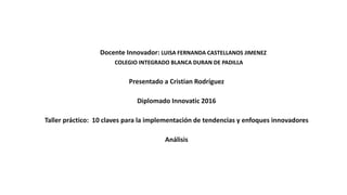 Docente Innovador: LUISA FERNANDA CASTELLANOS JIMENEZ
COLEGIO INTEGRADO BLANCA DURAN DE PADILLA
Presentado a Cristian Rodríguez
Diplomado Innovatic 2016
Taller práctico: 10 claves para la implementación de tendencias y enfoques innovadores
Análisis
 