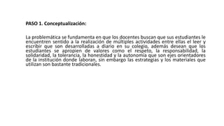 PASO 1. Conceptualización:
La problemática se fundamenta en que los docentes buscan que sus estudiantes le
encuentren sentido a la realización de múltiples actividades entre ellas el leer y
escribir que son desarrolladas a diario en su colegio, además desean que los
estudiantes se apropien de valores como el respeto, la responsabilidad, la
solidaridad, la tolerancia, la honestidad y la autonomía que son ejes orientadores
de la institución donde laboran, sin embargo las estrategias y los materiales que
utilizan son bastante tradicionales.
 