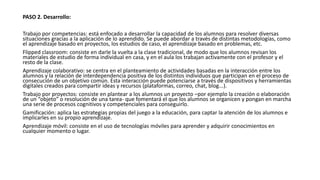 PASO 2. Desarrollo:
Trabajo por competencias: está enfocado a desarrollar la capacidad de los alumnos para resolver diversas
situaciones gracias a la aplicación de lo aprendido. Se puede abordar a través de distintas metodologías, como
el aprendizaje basado en proyectos, los estudios de caso, el aprendizaje basado en problemas, etc.
Flipped classroom: consiste en darle la vuelta a la clase tradicional, de modo que los alumnos revisan los
materiales de estudio de forma individual en casa, y en el aula los trabajan activamente con el profesor y el
resto de la clase.
Aprendizaje colaborativo: se centra en el planteamiento de actividades basadas en la interacción entre los
alumnos y la relación de interdependencia positiva de los distintos individuos que participan en el proceso de
consecución de un objetivo común. Esta interacción puede potenciarse a través de dispositivos y herramientas
digitales creados para compartir ideas y recursos (plataformas, correo, chat, blog...).
Trabajo por proyectos: consiste en plantear a los alumnos un proyecto –por ejemplo la creación o elaboración
de un “objeto” o resolución de una tarea- que fomentará el que los alumnos se organicen y pongan en marcha
una serie de procesos cognitivos y competenciales para conseguirlo.
Gamificación: aplica las estrategias propias del juego a la educación, para captar la atención de los alumnos e
implicarles en su propio aprendizaje.
Aprendizaje móvil: consiste en el uso de tecnologías móviles para aprender y adquirir conocimientos en
cualquier momento o lugar.
 