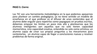 PASO 3. Cierre:
Las TIC son una herramienta metodológica en la que podemos apoyarnos
para plantear un cambio pedagógico; ya no tiene sentido un modelo de
enseñanza en el que profesor es el difusor de unos contenidos que el
alumno debe engullir para repetirlos como papagayos en pruebas escritas,
debemos empujar los límites un poco más allá y plantearnos que los
alumnos inteligentes son aquellos que no solo tienen capacidad
memorística, sino capacidad creativa, entendida no solo como artística; un
alumno capaz de crear sus propias preguntas y los mecanismos para
contestarlas, un alumno capaz de llegar a conclusiones nuevas y resolver
problemas de forma original.
 