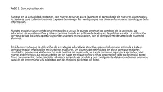 PASO 1. Conceptualización:
Aunque en la actualidad contamos con nuevos recursos para favorecer el aprendizaje de nuestros alumnos/as,
lo cierto es que todavía no somos capaces de manejar las ventajas que nos ofrecen las nuevas tecnologías de la
información.
Nuestra escuela sigue siendo una institución a la cual le cuesta afrontar los cambios de la sociedad. La
educación de nuestros niños y niñas continúa basada en el libro de texto y en la palabra escrita. La utilización
correcta de las TICs nos aportaría grandes avances en educación, con el consiguiente desarrollo de nuestros
alumnos.
Está demostrado que la utilización de estrategias educativas atractivas para el alumnado estimula a éste y
consigue mayor implicación en las tareas escolares. Un alumnado estimulado en clase consigue mejores
resultados, posee una visión mucho más positiva de la escuela, ve a ésta como un lugar para aprender, vivir
nuevas experiencias. La escuela debe ser un lugar en el que niños y niñas desarrollen todo su potencial tanto
físico como mental, debe propiciar el mayor aprendizaje posible y por consiguiente debemos obtener alumnos
capaces de enfrentarse a la sociedad con las mejores garantías de éxito.
 