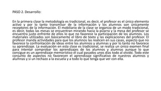 PASO 2. Desarrollo:
En la primera clase la metodología es tradicional, es decir, el profesor es el único elemento
activo y por lo tanto transmisor de la información y los alumnos son únicamente
receptores de la información. El mobiliario de la clase se organiza de un modo tradicional,
es decir, todas las mesas se encuentran mirando hacia la pizarra y la mesa del profesor se
encuentra justo enfrente de ellos lo que no favorece la participación de los alumnos. Los
materiales utilizados son básicamente el libro de texto y las explicaciones del profesor. El
profesor manda actividades para que los alumnos las realicen en sus casas, aspecto que no
favorece la confrontación de ideas entre los alumnos y alumnas y por lo tanto no favorece
su aprendizaje. La evaluación en esta clase es tradicional, se realiza un único examen final
para intentar comprobar los aprendizajes de los alumnos y alumnas aunque lo que
consigue es un aprendizaje memorístico el cual pasados unos días todo al olvido. Todo este
conjunto de aspectos no favorecen el aprendizaje significativo de nuestros alumnos y
alumnas y si un rechazo a la escuela y a todo lo que tenga que ver con ella.
 