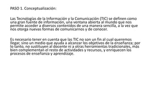 PASO 1. Conceptualización:
Las Tecnologías de la Información y la Comunicación (TIC) se definen como
una gran fuente de información, una ventana abierta al mundo que nos
permite acceder a diversos contenidos de una manera sencilla, a la vez que
nos otorga nuevas formas de comunicarnos y de conocer.
Es necesario tener en cuenta que las TIC no son un fin al cual queremos
llegar, sino un medio que ayuda a alcanzar los objetivos de la enseñanza; por
lo tanto, no sustituyen al docente ni a otras herramientas tradicionales, más
bien complementan el resto de actividades y recursos, y enriquecen los
procesos de enseñanza y aprendizaje.
 