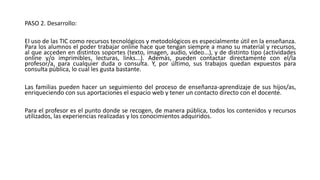 PASO 2. Desarrollo:
El uso de las TIC como recursos tecnológicos y metodológicos es especialmente útil en la enseñanza.
Para los alumnos el poder trabajar online hace que tengan siempre a mano su material y recursos,
al que acceden en distintos soportes (texto, imagen, audio, vídeo...), y de distinto tipo (actividades
online y/o imprimibles, lecturas, links...). Además, pueden contactar directamente con el/la
profesor/a, para cualquier duda o consulta. Y, por último, sus trabajos quedan expuestos para
consulta pública, lo cual les gusta bastante.
Las familias pueden hacer un seguimiento del proceso de enseñanza-aprendizaje de sus hijos/as,
enriqueciendo con sus aportaciones el espacio web y tener un contacto directo con el docente.
Para el profesor es el punto donde se recogen, de manera pública, todos los contenidos y recursos
utilizados, las experiencias realizadas y los conocimientos adquiridos.
 