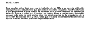 PASO 3. Cierre:
Para concluir debo decir que con la inclusión de las TICs y su correcta utilización
conseguimos una escuela viva, que garantiza el desarrollo integral de nuestros alumnos,
y que proporciona nuevos modos de aprender. Estos nuevos métodos de aprendizaje
deberán llevarse a cabo por docentes con nuevas ideas y motivaciones renovadas,
aunque todo esto no será posible sino nos concienciamos de la importancia de la
educación de nuestros niños y niñas. Tarea que considero extremadamente relevante ya
que de nuestros alumnos y alumnas depende el futuro.
 