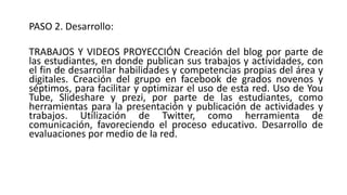 PASO 2. Desarrollo:
TRABAJOS Y VIDEOS PROYECCIÓN Creación del blog por parte de
las estudiantes, en donde publican sus trabajos y actividades, con
el fin de desarrollar habilidades y competencias propias del área y
digitales. Creación del grupo en facebook de grados novenos y
séptimos, para facilitar y optimizar el uso de esta red. Uso de You
Tube, Slideshare y prezi, por parte de las estudiantes, como
herramientas para la presentación y publicación de actividades y
trabajos. Utilización de Twitter, como herramienta de
comunicación, favoreciendo el proceso educativo. Desarrollo de
evaluaciones por medio de la red.
 