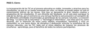 PASO 3. Cierre:
La incorporación de las TIC en el proceso educativo es viable, innovador y atractivo para las
estudiantes, ya que es un medio manejado por ellas, en donde se puede palpar no solo el
conocimiento teórico de los temas, sino que se aprovecha la gran riqueza creativa y
propositiva de las estudiantes. El uso eficiente del facebook, no es solo para averiguar la
vida de los demás, por el contrario es una red que facilita la comunicación y el compartir de
las diferentes actividades encaminadas al aprendizaje de las ciencias naturales. La creación
del blog: "La ciencia de la naturaleza" y "Tecnología e Informática", son retos para mí, como
docente, por la intención de estos como objetos innovadores, llamativos y ricos en
contenidos; es una tarea diaria, de disciplina y dedicación articular la enseñanza de las
ciencias naturales, con las TIC, todo con el único objetivo de mejorar los procesos de
enseñanza - aprendizaje, para el beneficio de todos los actores participantes.
 