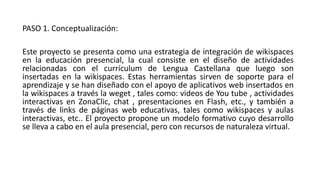 PASO 1. Conceptualización:
Este proyecto se presenta como una estrategia de integración de wikispaces
en la educación presencial, la cual consiste en el diseño de actividades
relacionadas con el currículum de Lengua Castellana que luego son
insertadas en la wikispaces. Estas herramientas sirven de soporte para el
aprendizaje y se han diseñado con el apoyo de aplicativos web insertados en
la wikispaces a través la weget , tales como: videos de You tube , actividades
interactivas en ZonaClic, chat , presentaciones en Flash, etc., y también a
través de links de páginas web educativas, tales como wikispaces y aulas
interactivas, etc.. El proyecto propone un modelo formativo cuyo desarrollo
se lleva a cabo en el aula presencial, pero con recursos de naturaleza virtual.
 