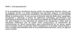 PASO 1. Conceptualización:
En la actualidad los estudiantes buscan recibir una educación eficiente, eficaz, con
un lenguaje acorde a su edad cronológica que permitan adquirir un aprendizaje
significativo para su proceso de enseñanza y así colocarlo en práctica en el entorno
donde se desenvuelven. Es por eso que el docente cada día debe estar capacitado,
actualizado y dispuesto a utilizar las diferentes estrategias, herramientas que
contribuyan al desarrollo de los ejes temáticos exigidos por el MEN apoyados en las
TIC, para trabajar en una educación de calidad a los estudiantes y dejar atrás la
educación tradicional que ha traído como consecuencia, la transmisión de
conocimientos en forma memorística, poco entendimiento de los temas, apatía
ante el estudio, temor a participar, bajos resultados en las pruebas institucionales y
ante el estado convirtiéndose esto en una problemática personal, social, en algunos
casos mundial.
 