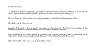 PASO 2. Desarrollo:
Los estudiantes reciben orientaciones con respecto a la realización de ejercicios, mediante el apoyo del sitio
http://i-matematicas.com/blog/2008/09/17/recursos-tic-para-el-aula-de-matematicas-y-1/
Allí están dispuestas diferentes herramientas que apoyan la explicación en clase de cada temática.
Además del uso de estos recursos:
Sangakoo: Red social en la que puedes interactuar con tus alumnos y facilitarles el aprendizaje de los
contenidos matemáticos, al mismo tiempo que ellos generan problemas genuinos.
Sector matemática: Web que contiene gran variedad de recursos educativos para el aprendizaje de las
matemáticas, clasificados por edades, desde Educación Primaria hasta Educación Secundaria.
Estas herramientas sirven como soporte para el aprendizaje.
 