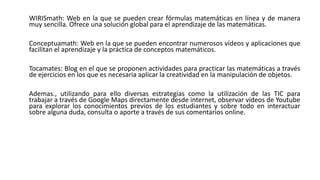 WIRISmath: Web en la que se pueden crear fórmulas matemáticas en línea y de manera
muy sencilla. Ofrece una solución global para el aprendizaje de las matemáticas.
Conceptuamath: Web en la que se pueden encontrar numerosos vídeos y aplicaciones que
facilitan el aprendizaje y la práctica de conceptos matemáticos.
Tocamates: Blog en el que se proponen actividades para practicar las matemáticas a través
de ejercicios en los que es necesaria aplicar la creatividad en la manipulación de objetos.
Ademas., utilizando para ello diversas estrategias como la utilización de las TIC para
trabajar a través de Google Maps directamente desde internet, observar vídeos de Youtube
para explorar los conocimientos previos de los estudiantes y sobre todo en interactuar
sobre alguna duda, consulta o aporte a través de sus comentarios online.
 